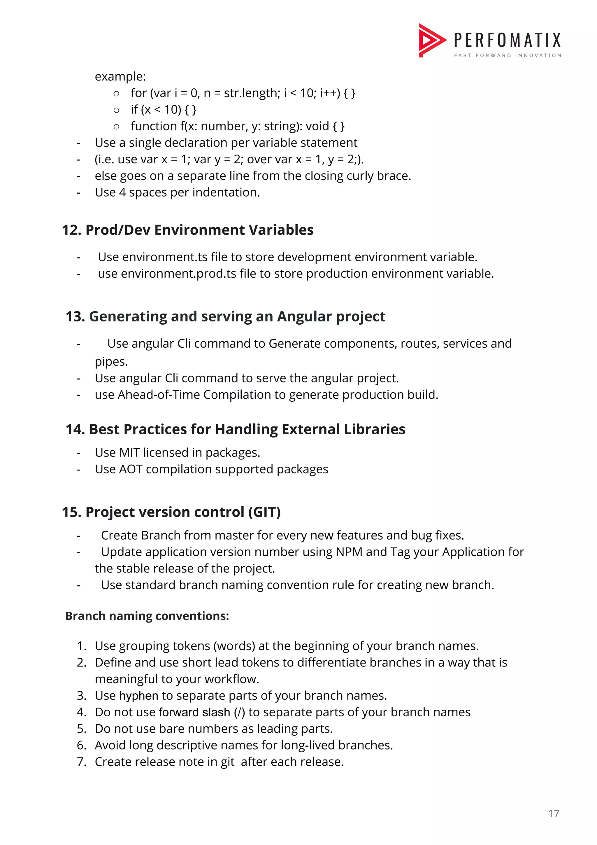 example:  ○ for (var i = 0, n = str.length; i < 10; i++) { }  ○ if (x < 10) { }  ○ function f(x: number, y: string): void { }  - Use a single declaration per variable statement   - (i.e. use var x = 1; var y = 2; over var x = 1, y = 2;).  - else goes on a separate line from the closing curly brace.  - Use 4 spaces per indentation.    12. Prod/Dev Environment Variables  - Use environment.ts file to store development environment variable.  - use environment.prod.ts file to store production environment variable.    13. ​Generating and serving an Angular project   - ​Use angular Cli command to Generate components, routes, services and  pipes.  - Use angular Cli command to serve the angular project.  - use Ahead-of-Time Compilation to generate production build.    14. Best Practices for Handling External Libraries  - Use MIT licensed in packages.  - Use AOT compilation supported packages     15. Project version control (GIT)  - Create Branch from master for every new features and bug fixes.  - Update application version number using NPM and Tag your Application for  the stable release of the project.  - Use standard branch naming convention rule for creating new branch.    ​Branch naming conventions:    1. Use grouping tokens (words) at the beginning of your branch names.  2. Define and use short lead tokens to differentiate branches in a way that is  meaningful to your workflow.  3. Use ​hyphen​ to separate parts of your branch names.  4. Do not use ​forward slash (/) ​to separate parts of your branch names  5. Do not use bare numbers as leading parts.  6. Avoid long descriptive names for long-lived branches.  7. Create release note in git after each release.      17  