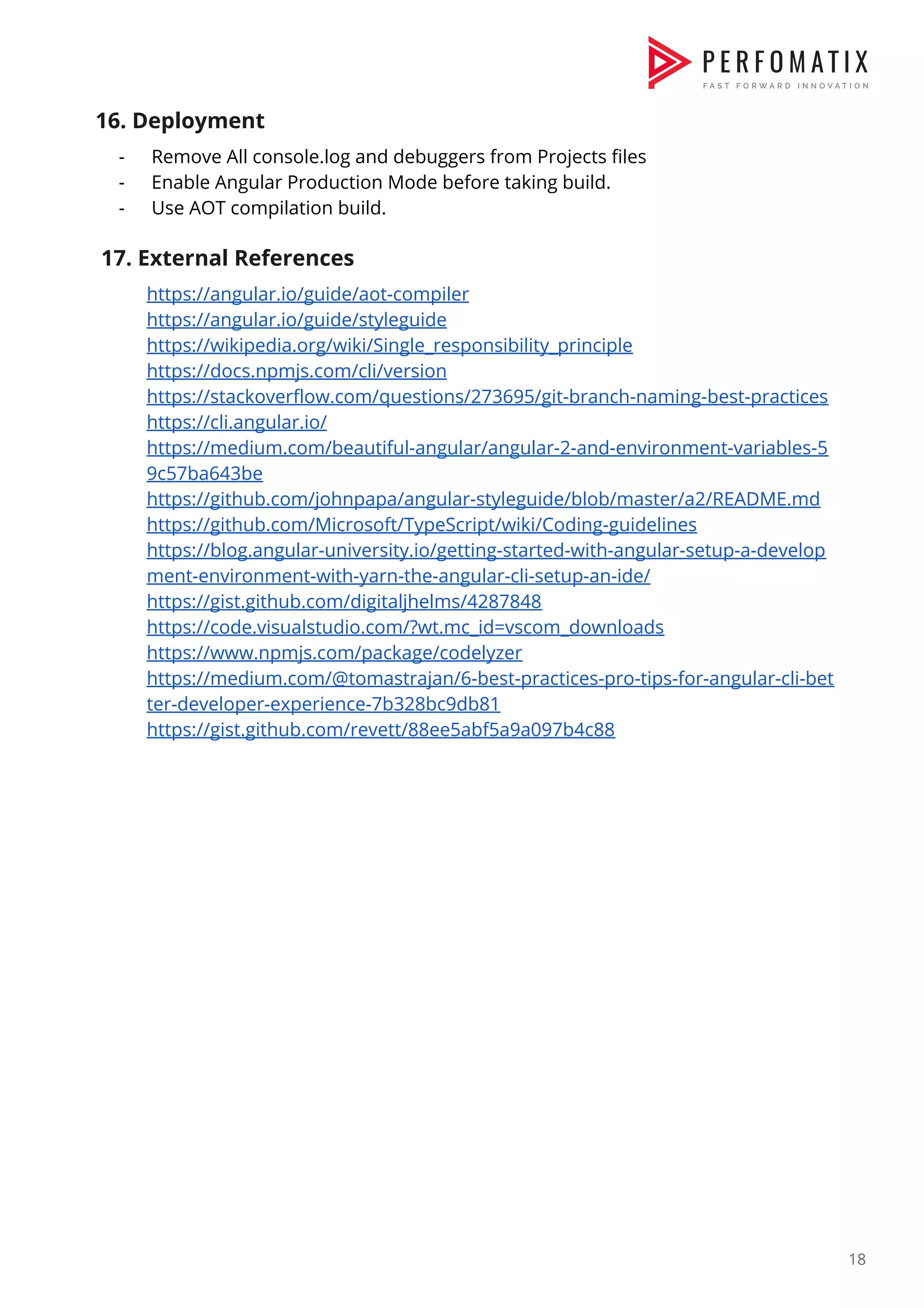 16. Deployment  - Remove All console.log and debuggers from Projects files  - Enable Angular Production Mode before taking build.  - Use AOT compilation build.    17. External References  https://angular.io/guide/aot-compiler  https://angular.io/guide/styleguide  https://wikipedia.org/wiki/Single_responsibility_principle  https://docs.npmjs.com/cli/version  https://stackoverflow.com/questions/273695/git-branch-naming-best-practices  https://cli.angular.io/  https://medium.com/beautiful-angular/angular-2-and-environment-variables-5 9c57ba643be  https://github.com/johnpapa/angular-styleguide/blob/master/a2/README.md  https://github.com/Microsoft/TypeScript/wiki/Coding-guidelines  https://blog.angular-university.io/getting-started-with-angular-setup-a-develop ment-environment-with-yarn-the-angular-cli-setup-an-ide/  https://gist.github.com/digitaljhelms/4287848  https://code.visualstudio.com/?wt.mc_id=vscom_downloads  https://www.npmjs.com/package/codelyzer  https://medium.com/@tomastrajan/6-best-practices-pro-tips-for-angular-cli-bet ter-developer-experience-7b328bc9db81  https://gist.github.com/revett/88ee5abf5a9a097b4c88                          18  