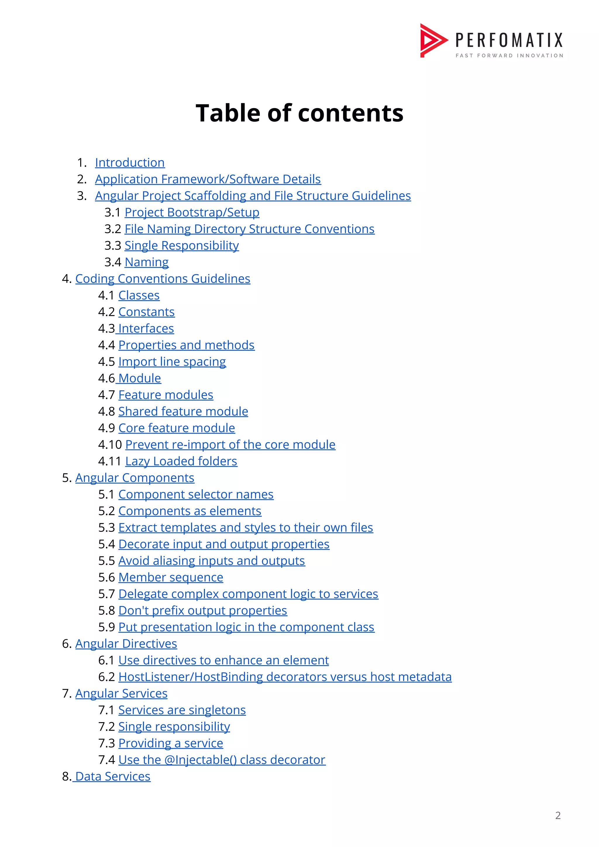     Table of contents    1. Introduction  2. Application Framework/Software Details  3. Angular Project Scaffolding and File Structure Guidelines  ​3.1 ​Project Bootstrap/Setup  3.2 ​File Naming Directory Structure Conventions  3.3 ​Single Responsibility  3.4 ​Naming  4. ​Coding Conventions Guidelines  4.1 ​Classes  4.2 ​Constants  4.3​ Interfaces  4.4 ​Properties and methods  4.5 ​Import line spacing  4.6​ Module  4.7 ​Feature modules  4.8 ​Shared feature module  4.9 ​Core feature module  4.10 ​Prevent re-import of the core module  4.11 ​Lazy Loaded folders  5. ​Angular Components    5.1 ​Component selector names  5.2 ​Components as elements  5.3 ​Extract templates and styles to their own files  5.4 ​Decorate input and output properties  5.5 ​Avoid aliasing inputs and outputs  5.6 ​Member sequence  5.7 ​Delegate complex component logic to services  5.8 ​Don't prefix output properties  5.9 ​Put presentation logic in the component class  6. ​Angular Directives  6.1 ​Use directives to enhance an element  6.2 ​HostListener/HostBinding decorators versus host metadata    7. ​Angular Services  7.1 ​Services are singletons  7.2 ​Single responsibility  7.3 ​Providing a service  7.4 ​Use the @Injectable() class decorator  8.​ Data Services  2  