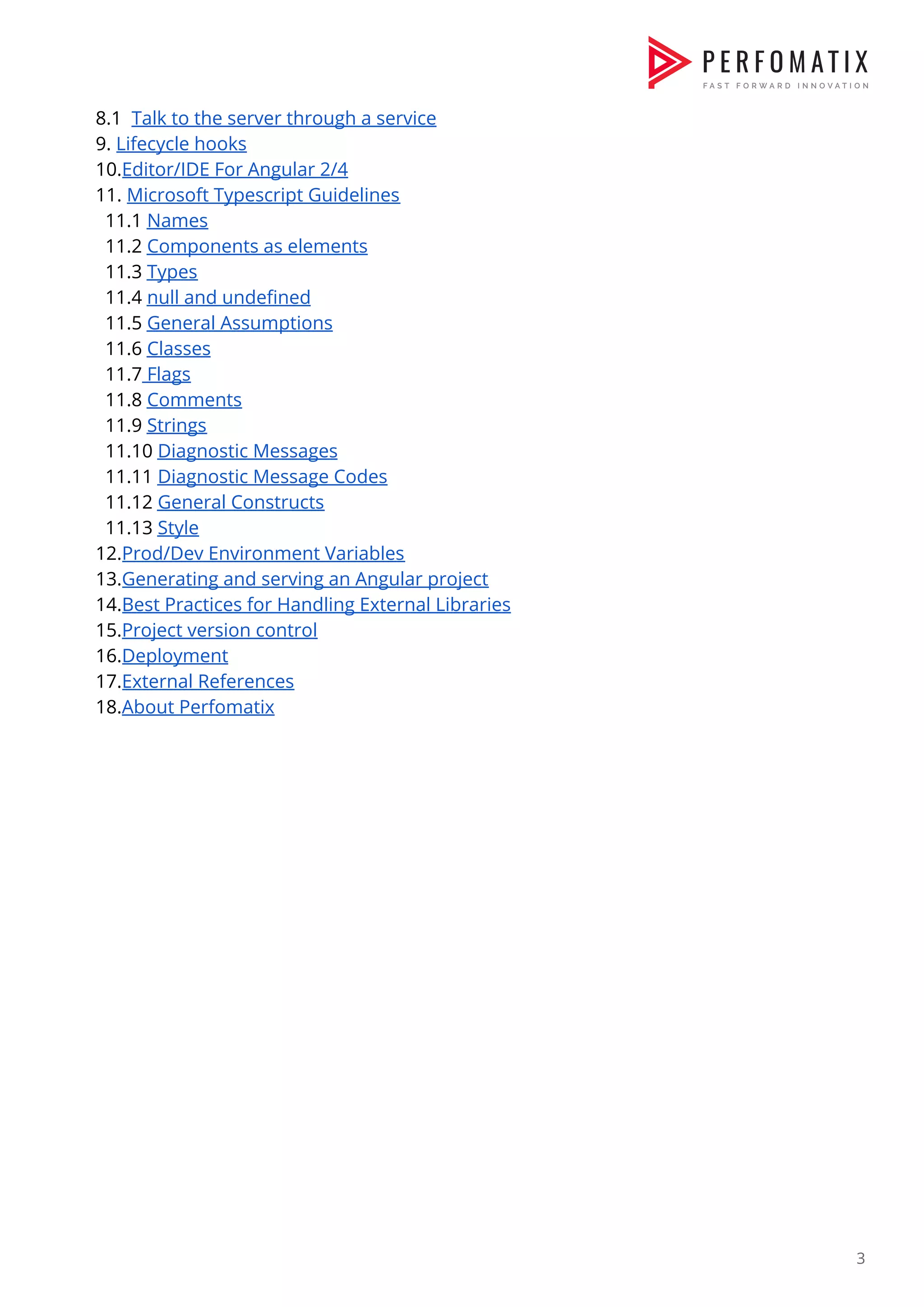 8.1 ​Talk to the server through a service  9. ​Lifecycle hooks  10.​Editor/IDE For Angular 2/4   11. ​Microsoft Typescript Guidelines  11.1 ​Names  11.2 ​Components as elements   11.3 ​Types  11.4 ​null and undefined  11.5 ​General Assumptions  11.6 ​Classes  11.7​ Flags  11.8 ​Comments  11.9 ​Strings  11.10 ​Diagnostic Messages  11.11 ​Diagnostic Message Codes  11.12 ​General Constructs  11.13 ​Style  12.​Prod/Dev Environment Variables  13.​Generating and serving an Angular project   14.​Best Practices for Handling External Libraries  15.​Project version control  16.​Deployment    17.​External References  18.​About Perfomatix                 3  