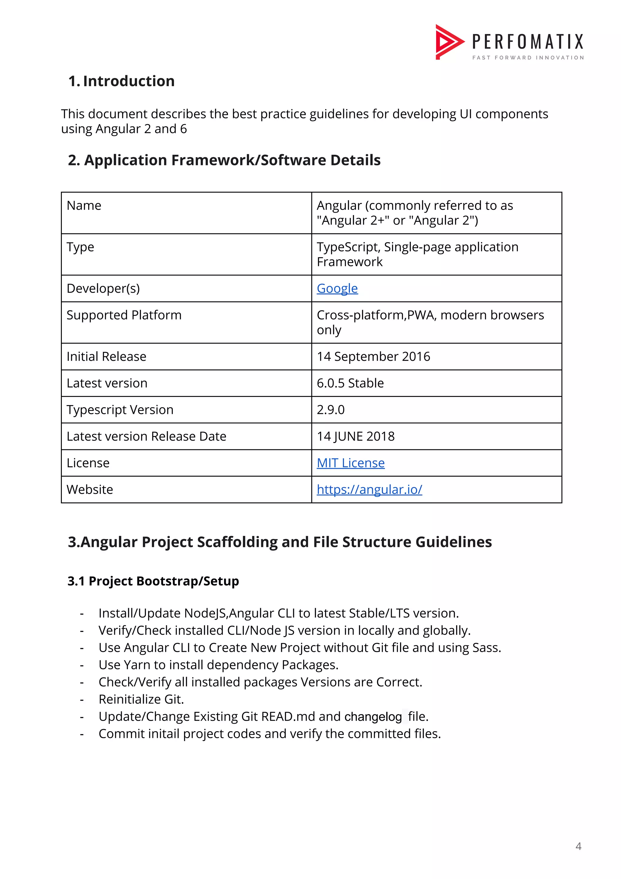 1. Introduction  This document describes the best practice guidelines for developing UI components  using Angular 2 and 6    2. Application Framework/Software Details    Name  Angular (commonly referred to as  "Angular 2+" or "Angular 2")  Type  TypeScript, Single-page application  Framework  Developer(s)  Google  Supported Platform  Cross-platform,PWA, modern browsers  only  Initial Release  14 September 2016  Latest version  6.0.5 Stable  Typescript Version  2.9.0  Latest version Release Date  14 JUNE 2018  License  MIT License  Website  https://angular.io/      3.Angular Project Scaffolding and File Structure Guidelines    3.1 Project Bootstrap/Setup    - Install/Update NodeJS,Angular CLI to latest Stable/LTS version.  - Verify/Check installed CLI/Node JS version in locally and globally.  - Use Angular CLI to Create New Project without Git file and using Sass.  - Use Yarn to install dependency Packages.  - Check/Verify all installed packages Versions are Correct.  - Reinitialize Git.  - Update/Change Existing Git READ.md and ​changelog​ ​file.  - Commit initail project codes and verify the committed files.            4  