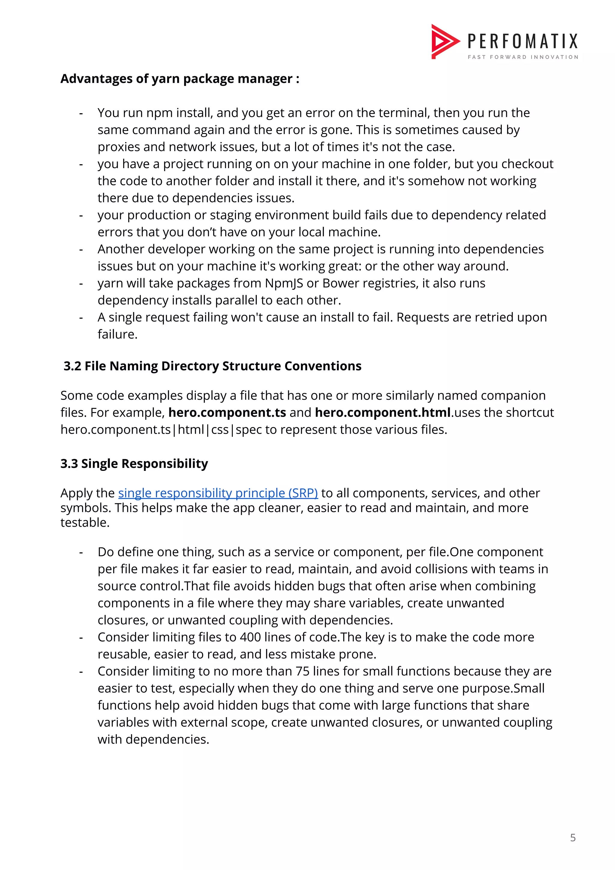 Advantages of yarn package manager :    - You run npm install, and you get an error on the terminal, then you run the  same command again and the error is gone. This is sometimes caused by  proxies and network issues, but a lot of times it's not the case.  - you have a project running on on your machine in one folder, but you checkout  the code to another folder and install it there, and it's somehow not working  there due to dependencies issues.  - your production or staging environment build fails due to dependency related  errors that you don’t have on your local machine.  - Another developer working on the same project is running into dependencies  issues but on your machine it's working great: or the other way around.  - yarn will take packages from NpmJS or Bower registries, it also runs  dependency installs parallel to each other.  - A single request failing won't cause an install to fail. Requests are retried upon  failure.    3.2 File Naming Directory Structure Conventions    Some code examples display a file that has one or more similarly named companion  files. For example, ​hero.component.ts​ and ​hero.component.html​.uses the shortcut  hero.component.ts|html|css|spec to represent those various files.     3.3 Single Responsibility    Apply the ​single responsibility principle (SRP)​ to all components, services, and other  symbols. This helps make the app cleaner, easier to read and maintain, and more  testable.    - Do define one thing, such as a service or component, per file.One component  per file makes it far easier to read, maintain, and avoid collisions with teams in  source control.That file avoids hidden bugs that often arise when combining  components in a file where they may share variables, create unwanted  closures, or unwanted coupling with dependencies.  - Consider limiting files to 400 lines of code.The key is to make the code more  reusable, easier to read, and less mistake prone.  - Consider limiting to no more than 75 lines for small functions because they are  easier to test, especially when they do one thing and serve one purpose.Small  functions help avoid hidden bugs that come with large functions that share  variables with external scope, create unwanted closures, or unwanted coupling  with dependencies.    5  