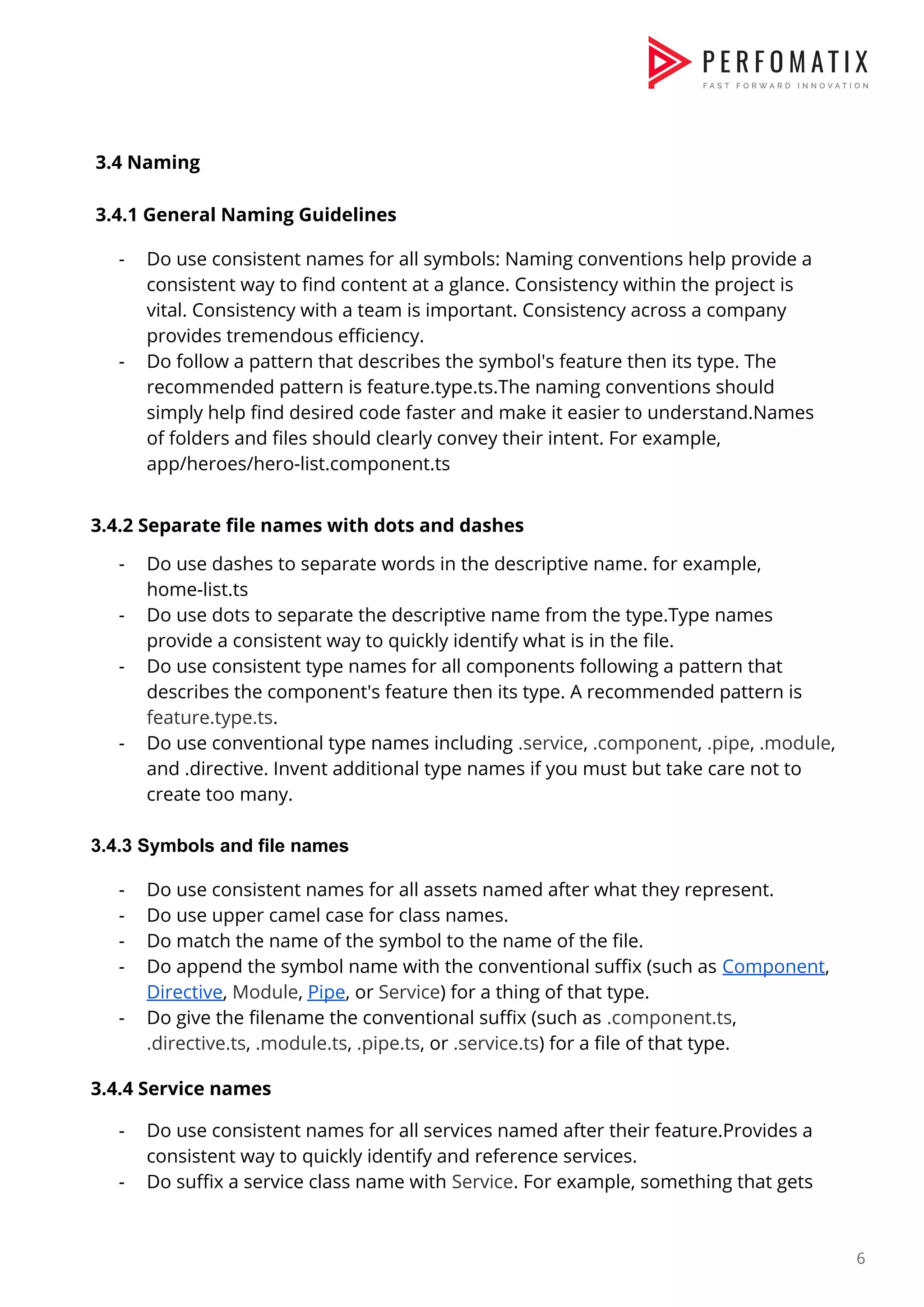     3.4 Naming    3.4.1 General Naming Guidelines    - Do use consistent names for all symbols: Naming conventions help provide a  consistent way to find content at a glance. Consistency within the project is  vital. Consistency with a team is important. Consistency across a company  provides tremendous efficiency.  - Do follow a pattern that describes the symbol's feature then its type. The  recommended pattern is feature.type.ts.The naming conventions should  simply help find desired code faster and make it easier to understand.Names  of folders and files should clearly convey their intent. For example,  app/heroes/hero-list.component.ts      3.4.2 Separate file names with dots and dashes    - Do use dashes to separate words in the descriptive name. for example,  home-list.ts  - Do use dots to separate the descriptive name from the type.Type names  provide a consistent way to quickly identify what is in the file.  - Do use consistent type names for all components following a pattern that  describes the component's feature then its type. A recommended pattern is  feature.type.ts​.  - Do use conventional type names including ​.service​, ​.component​, ​.pipe​, ​.module​,  and .directive. Invent additional type names if you must but take care not to  create too many.    3.4.3 Symbols and file names - Do use consistent names for all assets named after what they represent.  - Do use upper camel case for class names.  - Do match the name of the symbol to the name of the file.  - Do append the symbol name with the conventional suffix (such as ​Component​,  Directive​, ​Module​, ​Pipe​, or ​Service​) for a thing of that type.  - Do give the filename the conventional suffix (such as ​.component.ts​,  .directive.ts​, ​.module.ts​, ​.pipe.ts​, or ​.service.ts​) for a file of that type.    3.4.4 Service names    - Do use consistent names for all services named after their feature.Provides a  consistent way to quickly identify and reference services.  - Do suffix a service class name with ​Service​. For example, something that gets  6  