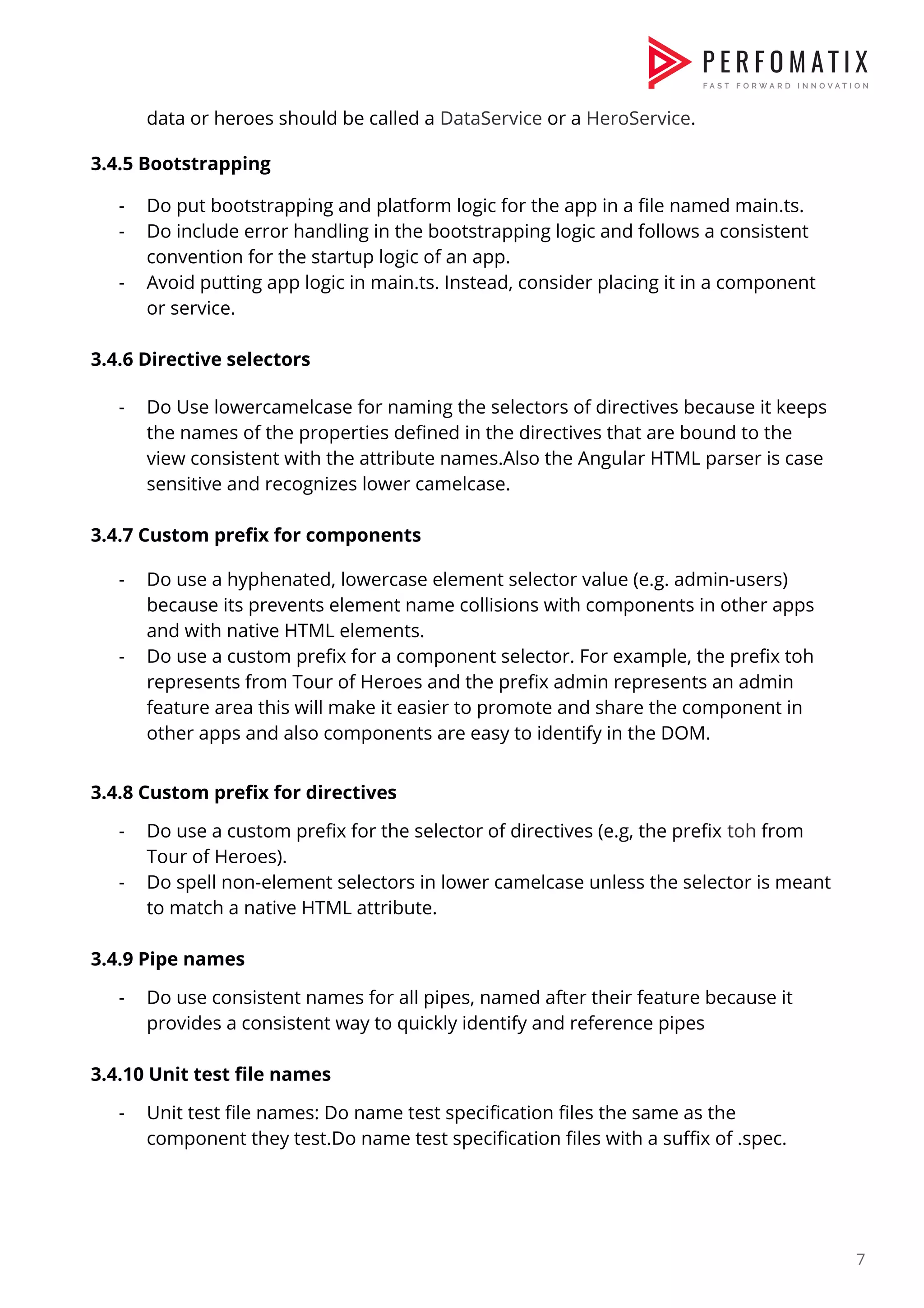 data or heroes should be called a ​DataService​ or a ​HeroService​.    3.4.5 Bootstrapping    - Do put bootstrapping and platform logic for the app in a file named main.ts.  - Do include error handling in the bootstrapping logic and follows a consistent  convention for the startup logic of an app.  - Avoid putting app logic in main.ts. Instead, consider placing it in a component  or service.    3.4.6 Directive selectors    - Do Use lowercamelcase for naming the selectors of directives because it keeps  the names of the properties defined in the directives that are bound to the  view consistent with the attribute names.Also the Angular HTML parser is case  sensitive and recognizes lower camelcase.    3.4.7 Custom prefix for components - Do use a hyphenated, lowercase element selector value (e.g. admin-users)  because its prevents element name collisions with components in other apps  and with native HTML elements.  - Do use a custom prefix for a component selector. For example, the prefix toh  represents from Tour of Heroes and the prefix admin represents an admin  feature area this will make it easier to promote and share the component in  other apps and also components are easy to identify in the DOM.    3.4.8 Custom prefix for directives  - Do use a custom prefix for the selector of directives (e.g, the prefix ​toh​ from  Tour of Heroes).  - Do spell non-element selectors in lower camelcase unless the selector is meant  to match a native HTML attribute.    3.4.9 Pipe names  - Do use consistent names for all pipes, named after their feature because it  provides a consistent way to quickly identify and reference pipes    3.4.10 Unit test file names  - Unit test file names: Do name test specification files the same as the  component they test.Do name test specification files with a suffix of .spec.    7  