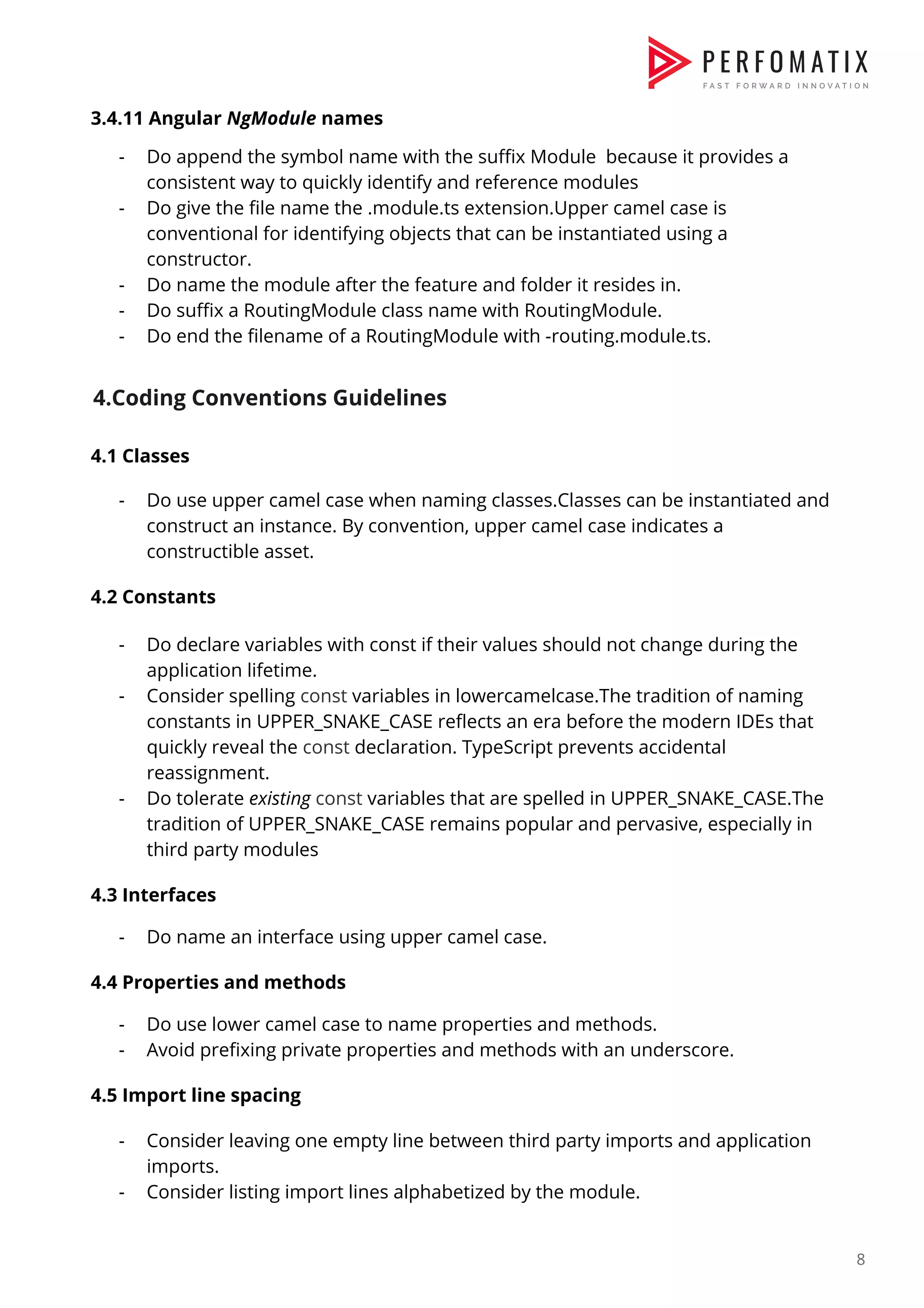 3.4.11 Angular ​NgModule​ names  - Do append the symbol name with the suffix Module because it provides a  consistent way to quickly identify and reference modules  - Do give the file name the .module.ts extension.Upper camel case is  conventional for identifying objects that can be instantiated using a  constructor.  - Do name the module after the feature and folder it resides in.  - Do suffix a RoutingModule class name with RoutingModule.  - Do end the filename of a RoutingModule with -routing.module.ts.    4.Coding Conventions Guidelines    4.1 Classes    - Do use upper camel case when naming classes.Classes can be instantiated and  construct an instance. By convention, upper camel case indicates a  constructible asset.    4.2 Constants    - Do declare variables with const if their values should not change during the  application lifetime.  - Consider spelling ​const​ variables in lowercamelcase.The tradition of naming  constants in UPPER_SNAKE_CASE reflects an era before the modern IDEs that  quickly reveal the ​const​ declaration. TypeScript prevents accidental  reassignment.  - Do tolerate ​existing​ ​const​ variables that are spelled in UPPER_SNAKE_CASE.The  tradition of UPPER_SNAKE_CASE remains popular and pervasive, especially in  third party modules    4.3 Interfaces    - Do name an interface using upper camel case.    4.4 Properties and methods    - Do use lower camel case to name properties and methods.  - Avoid prefixing private properties and methods with an underscore.    4.5 Import line spacing    - Consider leaving one empty line between third party imports and application  imports.  - Consider listing import lines alphabetized by the module.  8  