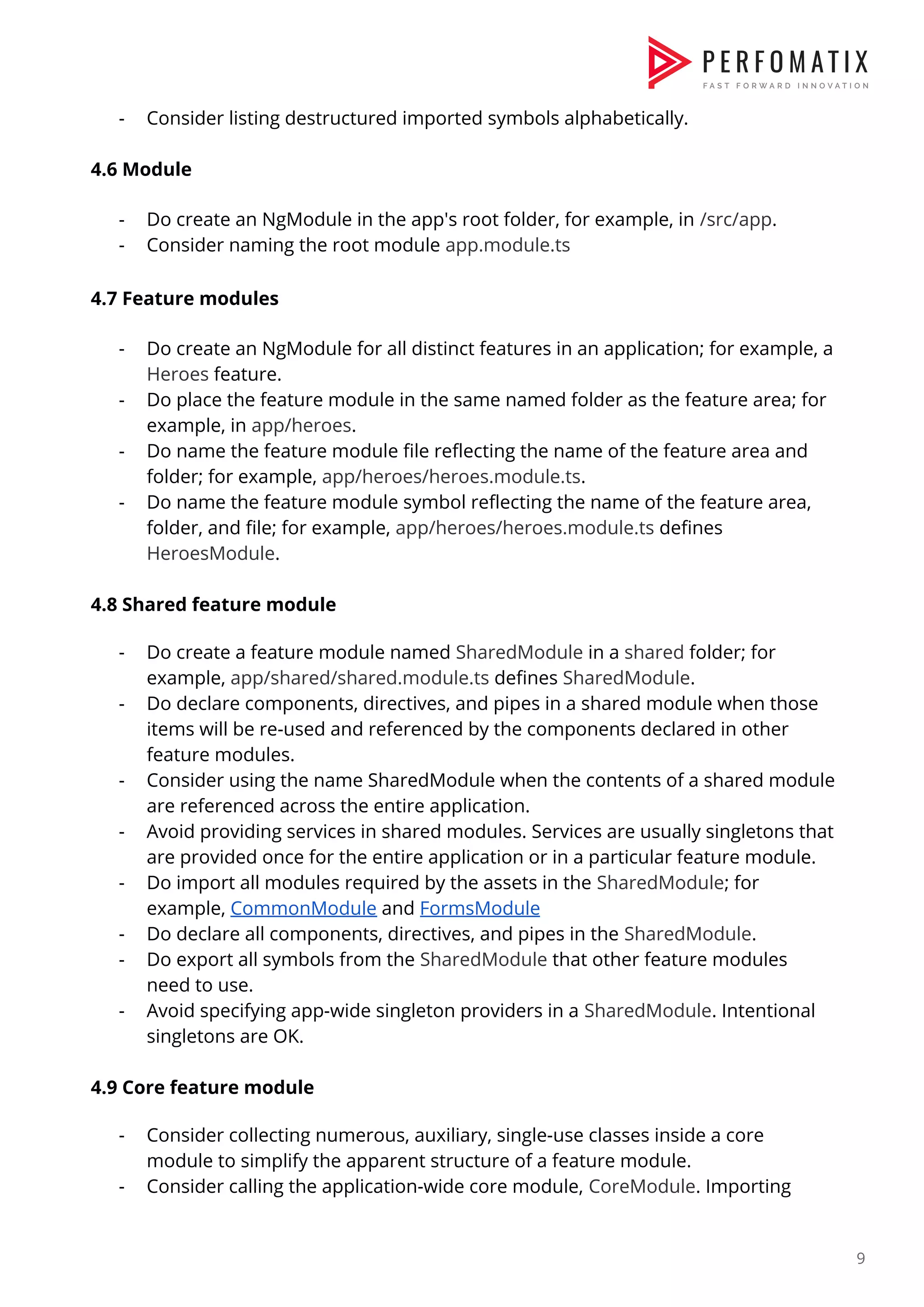 - Consider listing destructured imported symbols alphabetically.    4.6 Module    - Do create an NgModule in the app's root folder, for example, in ​/src/app​.  - Consider naming the root module ​app.module.ts    4.7 Feature modules    - Do create an NgModule for all distinct features in an application; for example, a  Heroes​ feature.  - Do place the feature module in the same named folder as the feature area; for  example, in ​app/heroes​.  - Do name the feature module file reflecting the name of the feature area and  folder; for example, ​app/heroes/heroes.module.ts​.  - Do name the feature module symbol reflecting the name of the feature area,  folder, and file; for example, ​app/heroes/heroes.module.ts​ defines  HeroesModule​.    4.8 Shared feature module    - Do create a feature module named ​SharedModule​ in a ​shared​ folder; for  example, ​app/shared/shared.module.ts​ defines ​SharedModule​.  - Do declare components, directives, and pipes in a shared module when those  items will be re-used and referenced by the components declared in other  feature modules.  - Consider using the name SharedModule when the contents of a shared module  are referenced across the entire application.  - Avoid providing services in shared modules. Services are usually singletons that  are provided once for the entire application or in a particular feature module.  - Do import all modules required by the assets in the ​SharedModule​; for  example, ​CommonModule​ and ​FormsModule  - Do declare all components, directives, and pipes in the ​SharedModule​.  - Do export all symbols from the ​SharedModule​ that other feature modules  need to use.  - Avoid specifying app-wide singleton providers in a ​SharedModule​. Intentional  singletons are OK.    4.9 Core feature module    - Consider collecting numerous, auxiliary, single-use classes inside a core  module to simplify the apparent structure of a feature module.  - Consider calling the application-wide core module, ​CoreModule​. Importing  9  