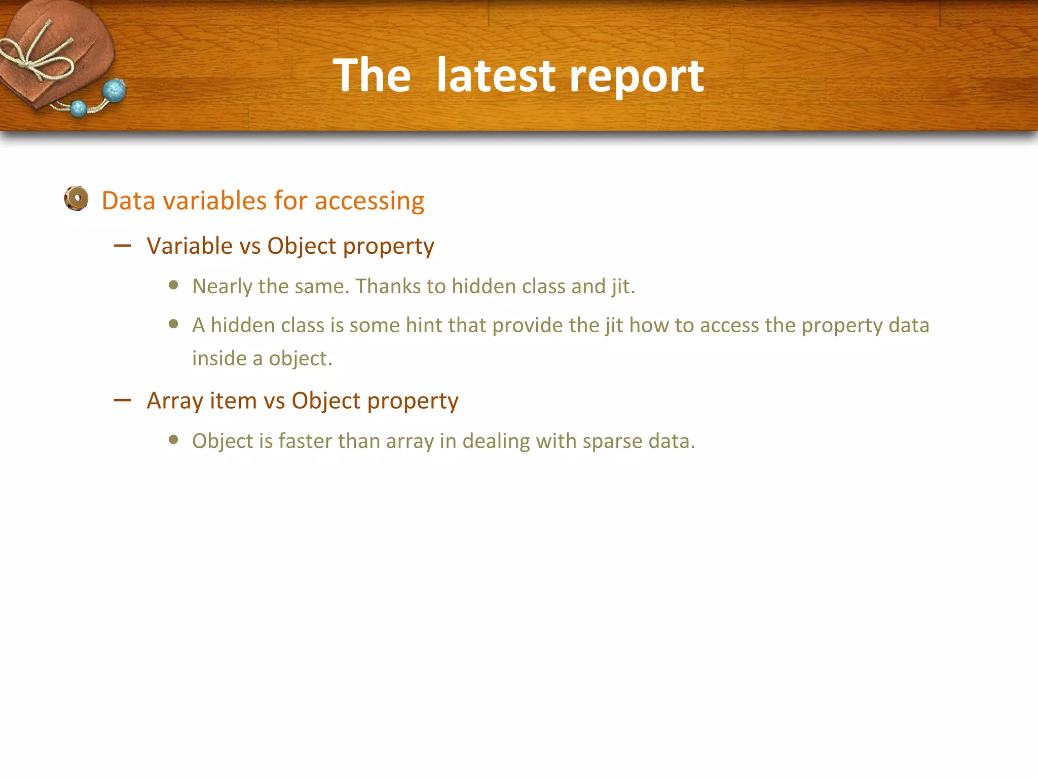 The latest report
Data variables for accessing

–

Variable vs Object property

•
•

–

Nearly the same. Thanks to hidden class and jit.
A hidden class is some hint that provide the jit how to access the property data
inside a object.

Array item vs Object property

•

Object is faster than array in dealing with sparse data.

 