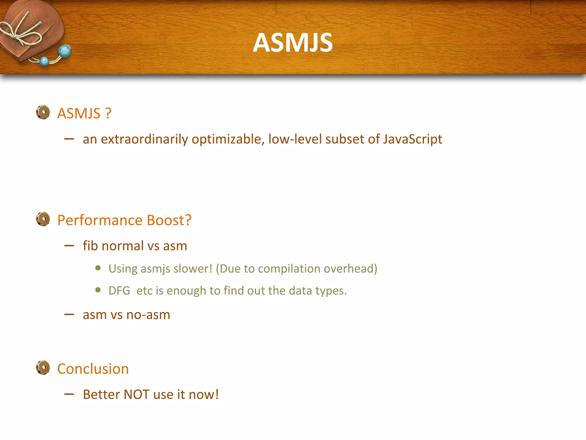 ASMJS
ASMJS ?

–

an extraordinarily optimizable, low-level subset of JavaScript

Performance Boost?

–

fib normal vs asm

•
•

–

Using asmjs slower! (Due to compilation overhead)
DFG etc is enough to find out the data types.

asm vs no-asm

Conclusion

–

Better NOT use it now!

 