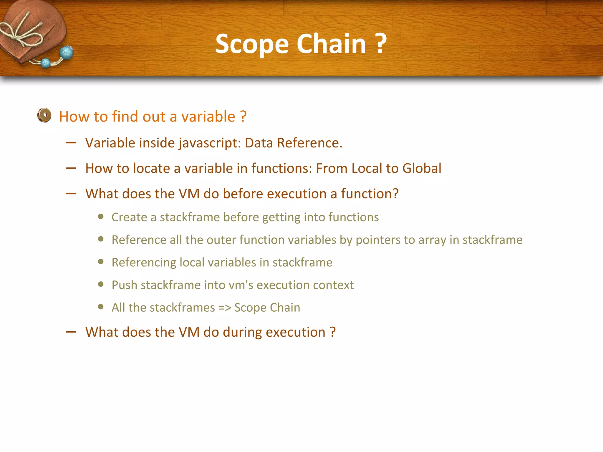 Scope Chain ?
How to find out a variable ?

–
–
–

Variable inside javascript: Data Reference.
How to locate a variable in functions: From Local to Global
What does the VM do before execution a function?

•
•
•
•
•

–

Create a stackframe before getting into functions
Reference all the outer function variables by pointers to array in stackframe
Referencing local variables in stackframe
Push stackframe into vm's execution context
All the stackframes => Scope Chain

What does the VM do during execution ?

 