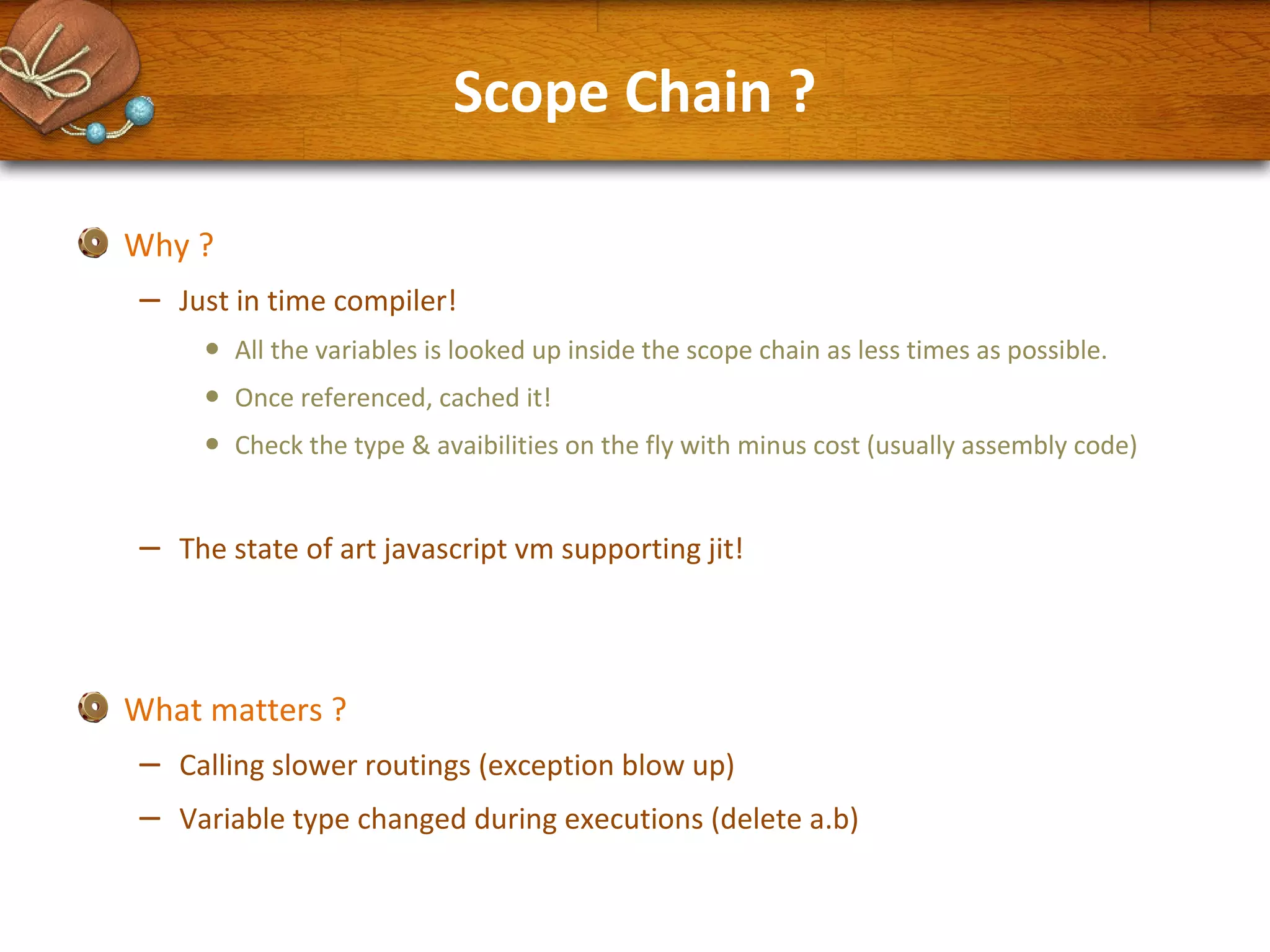 Scope Chain ?
Why ?

–

Just in time compiler!

•
•
•

–

All the variables is looked up inside the scope chain as less times as possible.
Once referenced, cached it!
Check the type & avaibilities on the fly with minus cost (usually assembly code)

The state of art javascript vm supporting jit!

What matters ?

–
–

Calling slower routings (exception blow up)
Variable type changed during executions (delete a.b)

 