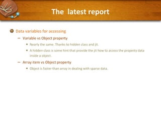The latest report
Data variables for accessing

–

Variable vs Object property

•
•

–

Nearly the same. Thanks to hidden class and jit.
A hidden class is some hint that provide the jit how to access the property data
inside a object.

Array item vs Object property

•

Object is faster than array in dealing with sparse data.

 