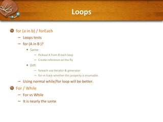 Loops
for (a in b) / forEach

–
–

Loops tests
for (A in B )?

•
•

–

Same:

–
–

Pickout A from B each loop
Create reference on the fly

Diff:

– foreach use iterator & generator
– for-in track whether this property is enumable.
Using normal while/for loop will be better.

For / While

–
–

For vs While
It is nearly the same

 
