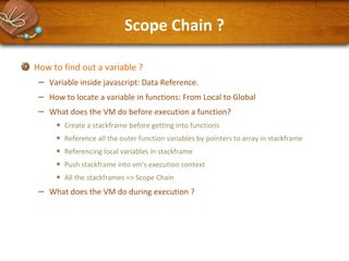 Scope Chain ?
How to find out a variable ?

–
–
–

Variable inside javascript: Data Reference.
How to locate a variable in functions: From Local to Global
What does the VM do before execution a function?

•
•
•
•
•

–

Create a stackframe before getting into functions
Reference all the outer function variables by pointers to array in stackframe
Referencing local variables in stackframe
Push stackframe into vm's execution context
All the stackframes => Scope Chain

What does the VM do during execution ?

 