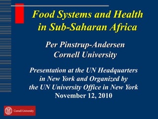 Food Systems and Health
 in Sub-Saharan Africa
     Per Pinstrup-Andersen
       Cornell University
Presentation at the UN Headquarters
    in New York and Organized by
the UN University Office in New York
         November 12, 2010
 