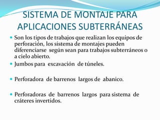 SISTEMA DE MONTAJE PARA
   APLICACIONES SUBTERRÁNEAS
 Son los tipos de trabajos que realizan los equipos de
  perforación, los sistema de montajes pueden
  diferenciarse según sean para trabajos subterráneos o
  a cielo abierto.
 Jumbos para excavación de túneles.

 Perforadora de barrenos largos de abanico.

 Perforadoras de barrenos largos para sistema de
 cráteres invertidos.
 