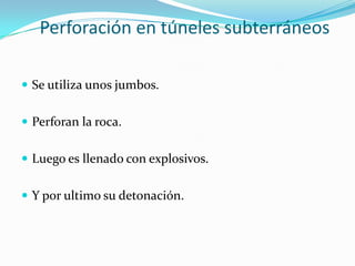 Perforación en túneles subterráneos

 Se utiliza unos jumbos.


 Perforan la roca.


 Luego es llenado con explosivos.


 Y por ultimo su detonación.
 