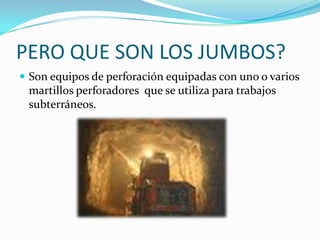 PERO QUE SON LOS JUMBOS?
 Son equipos de perforación equipadas con uno o varios
 martillos perforadores que se utiliza para trabajos
 subterráneos.
 