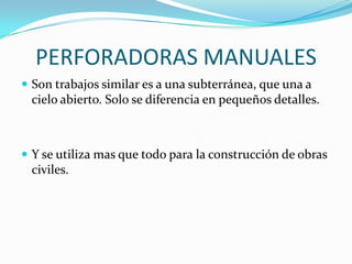 PERFORADORAS MANUALES
 Son trabajos similar es a una subterránea, que una a
 cielo abierto. Solo se diferencia en pequeños detalles.



 Y se utiliza mas que todo para la construcción de obras
 civiles.
 