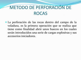 METODO DE PERFORACIÓN DE
            ROCAS
 La perforación de las rocas dentro del campo de la
 voladura, es la primera operación que se realiza que
 tiene como finalidad abrir unos huecos en los cuales
 serán introducidos una serie de cargas explosivas y sus
 accesorios iniciadores.
 