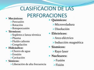 CLASIFICACION DE LAS
 Mecánicos:
             PERFORACIONES
                                Químicos:
   Percusión
   Rotación                      Microvoladura
   Rotopercusión                 Disolución
 Térmicos:
   Sopletes o lanza térmica       Eléctricos:
   Plasma                           Arco eléctrico
   Fluido caliente                  Inducción magnética
   Congelación
 Hidráulico:                      Sísmicos:
   Chorro de agua                   Rayo laser
   Erosión
                                   Nucleares:
   Cavitación
 Sónicos:                           Fusión
   Liberación de alta frecuencia    Fisión
 