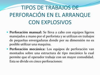 TIPOS DE TRABAJOS DE
  PERFORACIÓN EN EL ARRANQUE
         CON EXPLOSIVOS
 Perforación manual: Se lleva a cabo con equipos ligeros
  manejados a mano por el perforista y se utilizan en trabajos
  de pequeñas envergaduras donde por su dimensión no es
  posible utilizar una maquina.
 Perforación mecánica: Los equipos de perforación van
  montados sobre una estructura de tipo mecánico la cual
  permite que el operador trabaje con un mayor comodidad.
  Esta se divide en cinco perforaciones:
 
