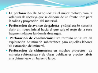  La perforación de banqueo: Es el mejor método para la
  voladura de rocas ya que se dispone de un frente libre para
  la salida y proyección del material.
 Perforación de avance de galería y túneles: Se necesita
  abrir un hueco inicial hacia el que sale el resto de la roca
  fragmentada por las demás descargas.
 Perforación de conducción: Este termino se utiliza en
  explotación de minería subterránea para aquellas labores
  de extracción del mineral.
 Perforación de chimeneas: en muchos proyectos de
  minería subterránea y de obras publicas es preciso abrir
  una chimenea o un barreno largo.
 