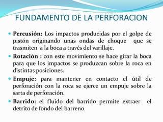 FUNDAMENTO DE LA PERFORACION
 Percusión: Los impactos producidas por el golpe de
  pistón originando unas ondas de choque que se
  trasmiten a la boca a través del varillaje.
 Rotación : con este movimiento se hace girar la boca
  para que los impactos se produzcan sobre la roca en
  distintas posiciones.
 Empuje: para mantener en contacto el útil de
  perforación con la roca se ejerce un empuje sobre la
  sarta de perforación.
 Barrido: el fluido del barrido permite extraer el
  detrito de fondo del barreno.
 