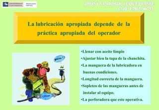 La lubricación apropiada depende de la
práctica apropiada del operador
•Llenar con aceite limpio
•Ajustar bien la tapa de la chanchita.
•La manguera de la lubricadora en
buenas condiciones.
•Longitud correcta de la manguera.
•Sopleteo de las mangueras antes de
instalar al equipo.
•La perforadora que este operativa.
 