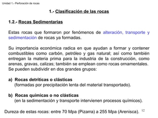 1.- Clasificación de las rocas
1.2.- Rocas Sedimentarias
Estas rocas que formaron por fenómenos de alteración, transporte y
sedimentación de rocas ya formadas.
Su importancia económica radica en que ayudan a formar y contener
combustibles como carbón, petróleo y gas natural; así como también
entregan la materia prima para la industria de la construcción, como
arenas, gravas, calizas; también se emplean como rocas ornamentales.
Se pueden subdividir en dos grandes grupos:
a) Rocas detríticas o clásticas
(formadas por precipitación lenta del material transportado).
b) Rocas químicas o no clásticas
(en la sedimentación y transporte intervienen procesos químicos).
12
Unidad 1.- Perforación de rocas
Dureza de estas rocas: entre 70 Mpa (Pizarra) a 255 Mpa (Arenisca).
 