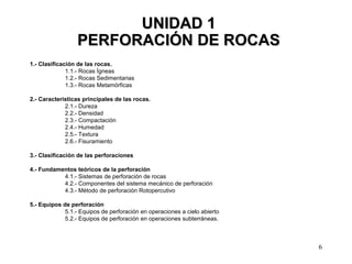 6
UNIDAD 1UNIDAD 1
PERFORACIÓN DE ROCASPERFORACIÓN DE ROCAS
1.- Clasificación de las rocas.
1.1.- Rocas Ígneas
1.2.- Rocas Sedimentarias
1.3.- Rocas Metamórficas
2.- Características principales de las rocas.
2.1.- Dureza
2.2.- Densidad
2.3.- Compactación
2.4.- Humedad
2.5.- Textura
2.6.- Fisuramiento
3.- Clasificación de las perforaciones
4.- Fundamentos teóricos de la perforación
4.1.- Sistemas de perforación de rocas
4.2.- Componentes del sistema mecánico de perforación
4.3.- Método de perforación Rotopercutivo
5.- Equipos de perforación
5.1.- Equipos de perforación en operaciones a cielo abierto
5.2.- Equipos de perforación en operaciones subterráneas.
 