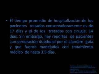 • El tiempo promedio de hospitalización de los
pacientes tratados conservadoramente es de
17 días y el de los tratados con cirugía, 14
días. Sin embargo, hay reportes de pacientes
con períoración duodenal por el alambre guía
y que fueron manejados con tratamiento
médico de hasta 3.5 días.
PERFORACiÓN DUODENAL DESPUÉS DE
COLANGIOPANCREATOGRAFíA RETRÓGRADA
ENDOSCÓPICA:
REPORTE DE UN CASO . Dr. Aldo Antonio Ávila.
Revista Médico Cientíca Volumen 16 Número 2
 