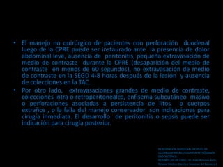 • El manejo no quirúrgico de pacientes con perforación duodenal
luego de la CPRE puede ser instaurado ante la presencia de dolor
abdominal leve, ausencia de peritonitis, pequeña extravasación de
medio de contraste durante la CPRE (desaparición del medio de
contraste en menos de 60 segundos), no extravasación de medio
de contraste en la SEGD 4-8 horas después de la lesión y ausencia
de colecciones en la TAC.
• Por otro lado, extravasaciones grandes de medio de contraste,
colecciones intra o retroperitoneales, enfisema subcutáneo masivo
o perforaciones asociadas a persistencia de litos o cuerpos
extraños , o la falla del manejo conservador son indicaciones para
cirugía inmediata. El desarrollo de peritonitis o sepsis puede ser
indicación para cirugía posterior.
PERFORACiÓN DUODENAL DESPUÉS DE
COLANGIOPANCREATOGRAFíA RETRÓGRADA
ENDOSCÓPICA:
REPORTE DE UN CASO . Dr. Aldo Antonio Ávila.
Revista Médico Cientíca Volumen 16 Número 2
 
