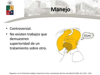 Manejo
• Controversial.
• No existen trabajos que
demuestren
superioridad de un
tratamiento sobre otro.
Braguetto I, et al. Perforación esofágica. Experiencia clínica y actualización del tema. Rev Med Chi 2005; 133: 1233 – 1241.
 