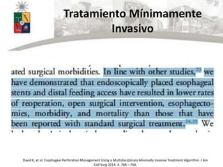 Tratamiento Mínimamente
Invasivo
David K, et al. Esophageal Perforation Management Using a Multidisciplinary Minimally Invasive Treatment Algorithm. J Am
Coll Surg 2014; 4: 768 – 764.
 