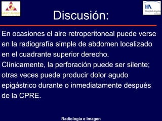 Discusión:
En ocasiones el aire retroperitoneal puede verse
en la radiografía simple de abdomen localizado
en el cuadrante superior derecho.
Clínicamente, la perforación puede ser silente;
otras veces puede producir dolor agudo
epigástrico durante o inmediatamente después
de la CPRE.


                  Radiología e Imagen
 
