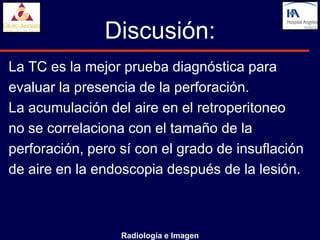 Discusión:
La TC es la mejor prueba diagnóstica para
evaluar la presencia de la perforación.
La acumulación del aire en el retroperitoneo
no se correlaciona con el tamaño de la
perforación, pero sí con el grado de insuflación
de aire en la endoscopia después de la lesión.



                  Radiología e Imagen
 