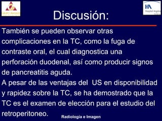 Discusión:
También se pueden observar otras
complicaciones en la TC, como la fuga de
contraste oral, el cual diagnostica una
perforación duodenal, así como producir signos
de pancreatitis aguda.
A pesar de las ventajas del US en disponibilidad
y rapidez sobre la TC, se ha demostrado que la
TC es el examen de elección para el estudio del
retroperitoneo.     Radiología e Imagen
 