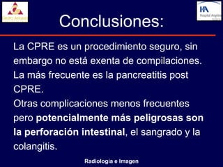 Conclusiones:
La CPRE es un procedimiento seguro, sin
embargo no está exenta de compilaciones.
La más frecuente es la pancreatitis post
CPRE.
Otras complicaciones menos frecuentes
pero potencialmente más peligrosas son
la perforación intestinal, el sangrado y la
colangitis.
                Radiología e Imagen
 