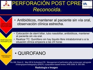 PERFORACIÓN POST CPRE:
                        Reconocida.
                  • Antibióticos, mantener al paciente sin vía oral,
 PERFORACION
CON LA GUIA DEL     observación clínica estrecha.
ESFINTEROTOMO




                  • Colocación de stent biliar, tubo nasobiliar, antibióticos, mantener
                    al paciente sin vía oral.
PERFORACION       • Realizar TC: Quirófano sin hay liquido libre intrabdominal o si la
PERIAMPULAR         situación clínica empeora a las 24 horas




 PERFORACION
                   • QUIROFANO
  DUODENAL



            Wu HM, Dixon E, May GR & Sutherland FR. Management of perforation after endoscopic retrograde
                 cholangiopancreatography (ERCP): a population-based review. HPB 2006; 8: 393-399.
                                        Radiología e Imagen
 