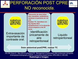 PERFORACIÓN POST CPRE:
           NO reconocida.
                               Colocación de stent biliar,
                               tubo nasobiliar, antibióticos,
                               mantener al paciente sin vía
                               oral.
                               Realizar TC: Quirófano sin
                               hay liquido libre
                               intrabdominal o si la situación
                               clínica empeora a las 24
                               horas

                                  Identificación
 Extravasación
                                 únicamente de                       Liquido
 importante de
                                       aire                      retroperitoneal
 contraste oral.
                                 retroperitoneal

                     Dolor abdominal postCPRE, realizar TC

Wu HM, Dixon E, May GR & Sutherland FR. Management of perforation after endoscopic retrograde
     cholangiopancreatography (ERCP): a population-based review. HPB 2006; 8: 393-399.
                                 Radiología e Imagen
 