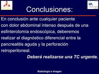 Conclusiones:
En conclusión ante cualquier paciente
con dolor abdominal intenso después de una
esfinterotomía endoscópica, deberemos
realizar el diagnóstico diferencial entre la
pancreatitis aguda y la perforación
retroperitoneal.
               Deberá realizarse una TC urgente.


                  Radiología e Imagen
 