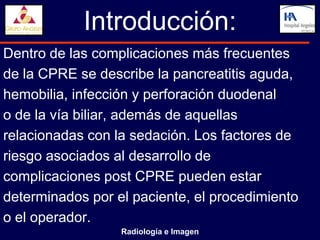 Introducción:
Dentro de las complicaciones más frecuentes
de la CPRE se describe la pancreatitis aguda,
hemobilia, infección y perforación duodenal
o de la vía biliar, además de aquellas
relacionadas con la sedación. Los factores de
riesgo asociados al desarrollo de
complicaciones post CPRE pueden estar
determinados por el paciente, el procedimiento
o el operador.
                  Radiología e Imagen
 