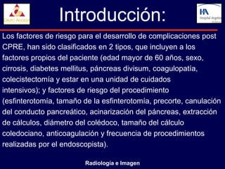 Introducción:
Los factores de riesgo para el desarrollo de complicaciones post
CPRE, han sido clasificados en 2 tipos, que incluyen a los
factores propios del paciente (edad mayor de 60 años, sexo,
cirrosis, diabetes mellitus, páncreas divisum, coagulopatía,
colecistectomía y estar en una unidad de cuidados
intensivos); y factores de riesgo del procedimiento
(esfinterotomía, tamaño de la esfinterotomía, precorte, canulación
del conducto pancreático, acinarización del páncreas, extracción
de cálculos, diámetro del colédoco, tamaño del cálculo
coledociano, anticoagulación y frecuencia de procedimientos
realizadas por el endoscopista).

                         Radiología e Imagen
 