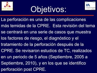 Objetivos:
La perforación es una de las complicaciones
más temidas de la CPRE. Esta revisión del tema
se centrará en una serie de casos que muestra
los factores de riesgo, el diagnóstico y el
tratamiento de la perforación después de la
CPRE. Se revisaron estudios de TC, realizados
en un periodo de 5 años (Septiembre, 2005 a
Septiembre, 2010), y en los que se identifico
perforación post CPRE.
 