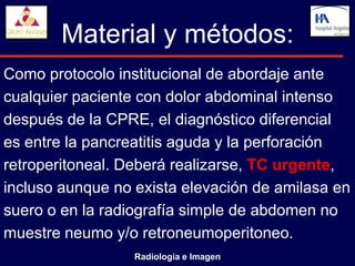 Material y métodos:
Como protocolo institucional de abordaje ante
cualquier paciente con dolor abdominal intenso
después de la CPRE, el diagnóstico diferencial
es entre la pancreatitis aguda y la perforación
retroperitoneal. Deberá realizarse, TC urgente,
incluso aunque no exista elevación de amilasa en
suero o en la radiografía simple de abdomen no
muestre neumo y/o retroneumoperitoneo.
                  Radiología e Imagen
 