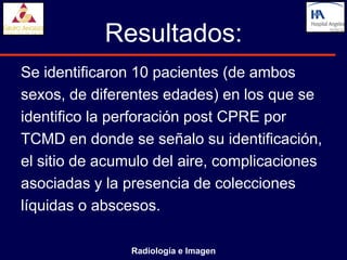 Resultados:
Se identificaron 10 pacientes (de ambos
sexos, de diferentes edades) en los que se
identifico la perforación post CPRE por
TCMD en donde se señalo su identificación,
el sitio de acumulo del aire, complicaciones
asociadas y la presencia de colecciones
líquidas o abscesos.

                Radiología e Imagen
 