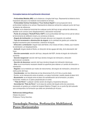 Conceptos basicos de la perforación direccional.
· Profundidad Medida (MD): es la distancia o longitud del hoyo. Representa la distancia de la
trayectoria del pozo o la medición de la tubería en el hoyo.
· Profundidad Vertical Verdadera (“True Vertical Depth”): es la proyección de la
profundidad medida en la vertical. Representa la distancia vertical de cualquier punto del hoyo
al sistema de referencia.
· Desvío: es la distancia horizontal de cualquier punto del hoyo al eje vertical de referencia,
también se le conoce como desplazamiento o desviación horizontal.
· Punto de arranque (“Kickoff Point, KOP”): es la profundidad del hoyo en la cual se coloca
la herramienta de deflexión inicial y se comienza el desvío.
· Ángulo de inclinación: es el ángulo formado del pozo con respecto a la vertical.
· Tasa de incremento o disminución de ángulo: es la cantidad de grados por unidad de
longitud necesarios para incrementar o disminuir el ángulo.
· Dirección u orientación: ángulo fuera del Norte o Sur (hacia el Este u Oeste), que muestra
la orientación y el desplazamiento.
· Azimuth: ángulo desde el Norte, en dirección de las agujas del reloj, de la desviación del
hoyo.
· Sección aumentada: sección del hoyo, después del KOP, donde el ángulo de inclinación
aumenta.
· Sección tangencial: sección del hoyo donde el ángulo de inclinación y dirección
permanecen constante.
· Sección de descenso: sección del hoyo donde el ángulo de inclinación disminuye.
· Giro: es el movimiento necesario desde la superficie para obtener un cambio de dirección u
orientación.
· Registro: es la medición por medio de instrumentos, del ángulo de inclinación y dirección en
cierto punto del hoyo.
· Coordenadas: son las distancias en las direcciones N-S y E-O de un punto dado.
· Rumbo: es la intersección entre el estrato y un plano horizontal, medido desde el plano N-S.
· Buzamiento: es el ángulo entre el plano de estratificación de la formación y el plano
horizontal, medido en un plano perpendicular al rumbo.
· “ Pata de Perro”: cualquier cambio severo de ángulo y trayectoria del pozo.
· Severidad de “Pata de Perro”: es la tasa de cambio del ángulo entre dos secciones,
expresado en grados por unidad de longitud.Objetivo (Target): es un punto fijo del subsuelo
que corresponde a la formación que debe ser penetrada por el pozo.
Referencias bibliograficas:
Clases de pozos I
Profesora: Fanny Sanchez.

Tecnología Precisa, Perforación Multilateral,
Pozos Horizontales

 