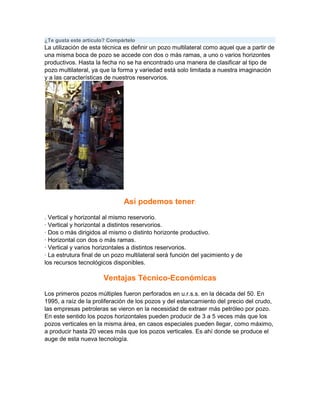 ¿Te gusta este artículo? Compártelo

La utilización de esta técnica es definir un pozo multilateral como aquel que a partir de
una misma boca de pozo se accede con dos o más ramas, a uno o varios horizontes
productivos. Hasta la fecha no se ha encontrado una manera de clasificar al tipo de
pozo multilateral, ya que la forma y variedad está solo limitada a nuestra imaginación
y a las características de nuestros reservorios.

Así podemos tener:
. Vertical y horizontal al mismo reservorio.
· Vertical y horizontal a distintos reservorios.
· Dos o más dirigidos al mismo o distinto horizonte productivo.
· Horizontal con dos o más ramas.
· Vertical y varios horizontales a distintos reservorios.
· La estrutura final de un pozo multilateral será función del yacimiento y de
los recursos tecnológicos disponibles.

Ventajas Técnico-Económicas
Los primeros pozos múltiples fueron perforados en u.r.s.s. en la década del 50. En
1995, a raíz de la proliferación de los pozos y del estancamiento del precio del crudo,
las empresas petroleras se vieron en la necesidad de extraer más petróleo por pozo.
En este sentido los pozos horizontales pueden producir de 3 a 5 veces más que los
pozos verticales en la misma área, en casos especiales pueden llegar, como máximo,
a producir hasta 20 veces más que los pozos verticales. Es ahí donde se produce el
auge de esta nueva tecnología.

 