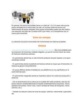 En general, los pozos horizontales tienen un costo de 1,2 a 2,5 veces más que los
pozos verticales en el mismo área; por ello, en muchas zonas se recurre a la
reterminación de pozos verticales como pozos horizontales puesto que ello implica
una reducción de costo del 12 hasta el 56 % por metro, si lo comparamos con un
nuevo pozo horizontal.

Entre las ventajas:
La utilización de pozos horizontales han incrementado las reservas probadas.

Utilidad
· Los pozos ramificados son útiles por las siguientes razones:Son muy rentables para
la producción de horizontes múltiples delgados, ya que los recintos hacen las veces
de fracturas mecánicas extensas.
· En yacimientos donde hay un solo horizonte productor de gran espesor y con gran
anisotropía vertical.
· En yacimientos donde el gradiente de fractura vertical es mayor que el horizontal y la
fractura se genera horizontalmente.
· En pozos offshore donde el traslado de una plataforma es muy significativo en el
costo total del pozo.
· En yacimientos marginales donde es imperativo reducir los costos de producción y
workover.
· Con el advenimiento de la cultura por el cuidado del medio ambiente, este tipo de
pozos reducen considerablemente el impacto ambiental(menos locaciones, menos
aparatos de bombeo, menor ruido, menor cantidad de líneas de transporte, menos
caminos, etc.).
· También se reducen costos de horas de equipo, cañerías, instrumental, supervisión,
etc.

 