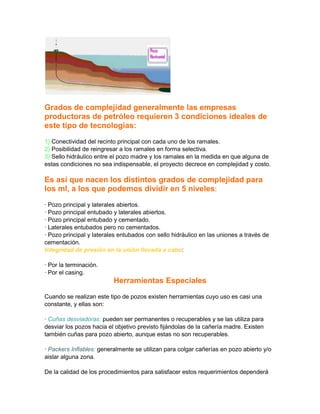 Grados de complejidad generalmente las empresas
productoras de petróleo requieren 3 condiciones ideales de
este tipo de tecnologías:
1) Conectividad del recinto principal con cada uno de los ramales.
2) Posibilidad de reingresar a los ramales en forma selectiva.
3) Sello hidráulico entre el pozo madre y los ramales en la medida en que alguna de
estas condiciones no sea indispensable, el proyecto decrece en complejidad y costo.

Es así que nacen los distintos grados de complejidad para
los ml, a los que podemos dividir en 5 niveles:
· Pozo principal y laterales abiertos.
· Pozo principal entubado y laterales abiertos.
· Pozo principal entubado y cementado.
· Laterales entubados pero no cementados.
· Pozo principal y laterales entubados con sello hidráulico en las uniones a través de
cementación.
Integridad de presión en la unión llevada a cabo:
· Por la terminación.
· Por el casing.

Herramientas Especiales
Cuando se realizan este tipo de pozos existen herramientas cuyo uso es casi una
constante, y ellas son:
· Cuñas desviadoras: pueden ser permanentes o recuperables y se las utiliza para
desviar los pozos hacia el objetivo previsto fijándolas de la cañería madre. Existen
también cuñas para pozo abierto, aunque estas no son recuperables.
· Packers Inflables: generalmente se utilizan para colgar cañerías en pozo abierto y/o
aislar alguna zona.
De la calidad de los procedimientos para satisfacer estos requerimientos dependerá

 